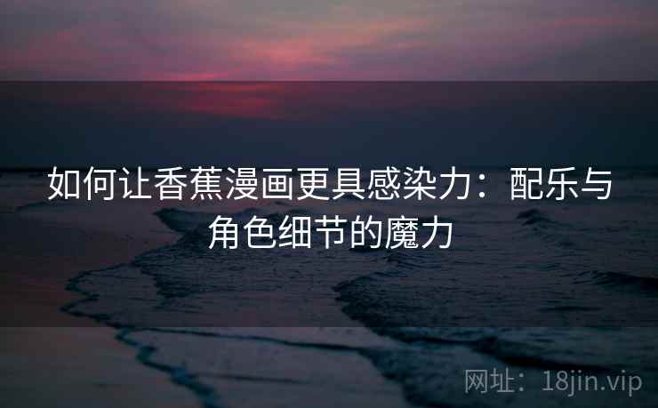 如何让香蕉漫画更具感染力：配乐与角色细节的魔力