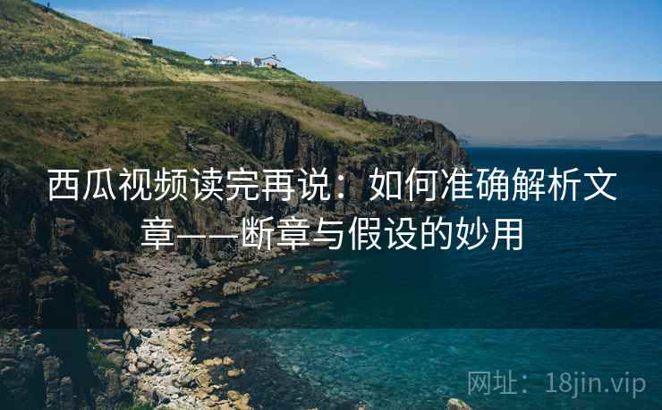西瓜视频读完再说：如何准确解析文章——断章与假设的妙用