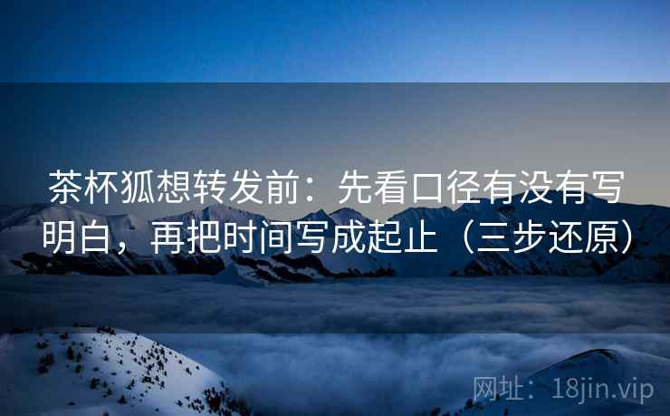 茶杯狐想转发前：先看口径有没有写明白，再把时间写成起止（三步还原）