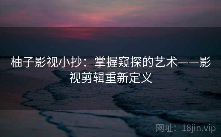 柚子影视小抄：掌握窥探的艺术——影视剪辑重新定义