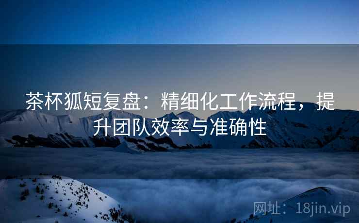 茶杯狐短复盘:精细化工作流程,提升团队效率与准确性 茶杯狐短复盘:精细化工作流程,提升团队效率与准确性