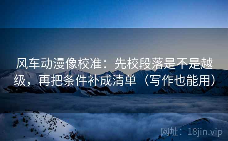 风车动漫像校准:先校段落是不是越级,再把条件补成清单(写作也能用) 风车动漫像校准:先校段落是不是越级,再把条件补成清单(写作也能用)