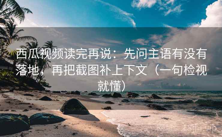西瓜视频读完再说：先问主语有没有落地，再把截图补上下文（一句检视就懂）