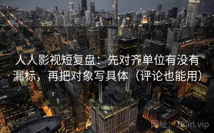 人人影视短复盘：先对齐单位有没有漏标，再把对象写具体（评论也能用）